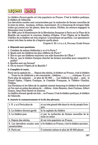 QSÿDGB
Le théâtre d’avant-garde est très populaire en France. C’est le théâtre poétique,
le théâtre de l’absurde.
Les dernières années sont caractérisées par la recherche de formes nouvelles de
la mise en scène, musique, rythme, mouvement. Il y a beaucoup de troupes théâ­
trales qui jouent sur les places, dans les usines. Parfois, les acteurs engagent la
discussion avec le public.
En 1989, pour le bicentenaire de la Révolution française à Paris sur la Place de la
Bastille est construit le nouveau théâtre d’Opéra. C’est l’Opéra de la Bastille.
L’édifice de ce théâtre est très original. L’acoustique est parfaite. Les spectateurs
voient très bien la scène de n’importe quelle place.
D’après G. M i c h a u d, Nouveau Guide France
4. Réponds aux questions.
1. Combien de scènes théâtrales y a-t-il à Paris ?
2. Quels sont les théâtres les plus célèbres de Paris ?
3. Est-ce que ces théâtres reçoivent une aide financière de l’État ?
4. Est-ce que le théâtre français cherche les formes nouvelles pour conquérir le
public?
5. Quelles sont ses formes?
6. Où se trouve l’Opéra de la Bastille ?
5. Complète le texte.
Paris est la capitale du.... Depuis des siècles, le théâtre en France, c’est le théâtre
.... Toute la vie théâtrale y est concentrée : théâtres,...,...,..., critiques. Il y a à
Paris plus de soixante ... et plus de 35 000 ... . Les théâtres les plus ... sont : le
Grand Opéra, l’Opéra Comique, la Comédie Française, le Théâtre Chaillot,
l’Odéon.
Les Parisiens et les hôtes de la capitale aiment beaucoup le théâtre de boulevard
où l’on met en scène des pièces de ... clèbres : Jules Romain, Jean Cocteau, Albert
Camus, Jean-Paul Sartre et d’autres.
Le théâtre d’avant-garde est très... en France. C’est le théâtre poétique, le théâtre
de l’absurde.
6. Associe le commencement et la fin des phrases.
1. Il y a à Paris plus de a) un très grand rôle dans la vie du peuple fran­
çais
2. Le théâtre d’avant-garde b) la capitale du théâtre
3. Le théâtre joue c) par la recherche de formes nouvelles de la
mise en scène
4. Depuis des siècles, d) est très populaire en France
5. Les dernières années sont
caractérisées
e) le théâtre en France, c’est le théâtre parisien.
6. Paris est f) soixante scènes et plus de 35 000 places
167
 