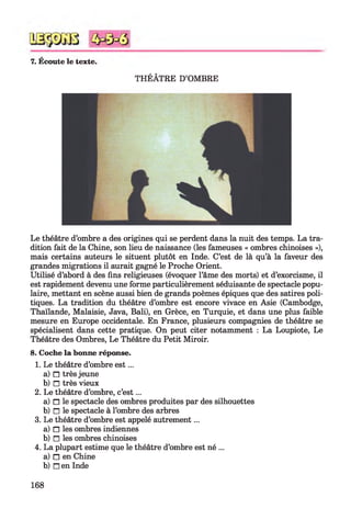 7. Écoute le texte.
THÉÂTRE D’OMBRE
Le théâtre d’ombre a des origines qui se perdent dans la nuit des temps. La tra­
dition fait de la Chine, son lieu de naissance (les fameuses « ombres chinoises »),
mais certains auteurs le situent plutôt en Inde. C’est de là qu’à la faveur des
grandes migrations il aurait gagné le Proche Orient.
Utilisé d’abord à des fins religieuses (évoquer l’âme des morts) et d’exorcisme, il
est rapidement devenu une forme particulièrement séduisante de spectacle popu­
laire, mettant en scène aussi bien de grands poèmes épiques que des satires poli­
tiques. La tradition du théâtre d’ombre est encore vivace en Asie (Cambodge,
Thaïlande, Malaisie, Java, Bali), en Grèce, en Turquie, et dans une plus faible
mesure en Europe occidentale. En France, plusieurs compagnies de théâtre se
spécialisent dans cette pratique. On peut citer notamment : La Loupiote, Le
Théâtre des Ombres, Le Théâtre du Petit Miroir.
8. Coche la bonne réponse.
1. Le théâtre d’ombre est ...
a) n très jeune
b) □ très vieux
2. Le théâtre d’ombre, c’est...
a) n le spectacle des ombres produites par des silhouettes
b) n le spectacle à l’ombre des arbres
3. Le théâtre d’ombre est appelé autrement...
a) n les ombres indiennes
b) n les ombres chinoises
4. La plupart estime que le théâtre d’ombre est né ...
a) n en Chine
b) n en Inde
168
 
