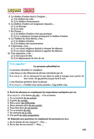5. Le théâtre d’ombre était à l’origine ...
a) □ le théâtre de culte
b) □ le théâtre d’amusement
6. Le théâtre d’ombre est largement répandu ...
a) □ en Europe
b) □ en Asie
7. En France ...
a) □ le théâtre d’ombre n’est pas pratiqué
b) □ il y a plusieurs troupes pratiquant le théâtre d’ombre
8. Le Théâtre du Petit Miroir, c’est...
a) □ le théâtre d’ombre
b) □ le théâtre des marionnettes
9. L’exorcisme, c’est...
a) □ un rituel religieux destiné à chasser les démons
b) □ un rituel religieux destiné à appeler les démons
10. Une migration, c’est...
a) □ les maux de tête
b) □ le déplacement du lieu de vie
Tu te rappelles ?
Le pronom adverbial en
Le pronom adverbial en remplace :
• des lieux ou des éléments de phrase introduits par de
E x e m p 1e : Ils se retrouvent le soir dans la salle à manger pour parler de
leur visite. Ils en parlentjusque tard le soir.
• une fonction partitive dans la phrase
E x e m p l e : J ’achète cinq cartes postales. J ’en achète cinq.
9. Écris les phrases en remplaçant les expressions soulignées par en.
E x e m p l e : J ’ai besoin du vélo. - J ’en ai besoin.
1. Tu es content de tes achats.
2. Il parle du voyage.
3. Elle a peur des difficultés.
4. Nous sommes sûrs de son amitié.
5. Vous êtes fiers de vos succès.
6. Tu es surpris de cela.
7. Ils viennent de la ville.
8. J’ai parlé de votre proposition.
10. Réponds aux questions en employant les pronoms en ou y.
1. As-tu besoin de ton manuel ? - O ui,...
2. Es-tu fier de ton travail ? - N on,...
169
 