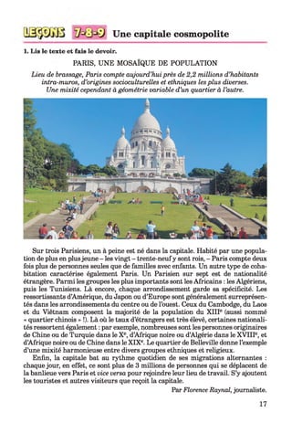 Une capitale cosmopolite
1. Lis le texte et fais le devoir.
PARIS, UNE MOSAÏQUE DE POPULATION
Lieu de brassage, Paris compte aujourd’hui près de 2,2 millions d’habitants
intra-muros, d’origines socioculturelles et ethniques les plus diverses.
Une mixité cependant à géométrie variable d’un quartier à l ’autre.
Sur trois Parisiens, un à peine est né dans la capitale. Habité par une popula­
tion de plus en plusjeune - les vingt - trente-neufy sont rois, - Paris compte deux
fois plus de personnes seules que de familles avec enfants. Un autre type de coha­
bitation caractérise également Paris. Un Parisien sur sept est de nationalité
étrangère. Parmi les groupes les plus importants sont les Africains : les Algériens,
puis les Tunisiens. Là encore, chaque arrondissement garde sa spécificité. Les
ressortissants d’Amérique, du Japon ou d’Europe sont généralement surreprésen­
tés dans les arrondissements du centre ou de l’ouest. Ceux du Cambodge, du Laos
et du Viêtnam composent la majorité de la population du X IIIe (aussi nommé
« quartier chinois » !). Là où le taux d’étrangers est très élevé, certaines nationali­
tés ressortent également : par exemple, nombreuses sont les personnes originaires
de Chine ou de Turquie dans le Xe, d’Afrique noire ou d’Algérie dans le X V IIIe, et
d’Afrique noire ou de Chine dans le XIXe. Le quartier de Belleville donne l’exemple
d’une mixité harmonieuse entre divers groupes ethniques et religieux.
Enfin, la capitale bat au rythme quotidien de ses migrations alternantes :
chaque jour, en effet, ce sont plus de 3 millions de personnes qui se déplacent de
la banlieue vers Paris et vice versa pour rejoindre leur lieu de travail. S’y ajoutent
les touristes et autres visiteurs que reçoit la capitale.
Par Florence Raynal, journaliste.
17
 