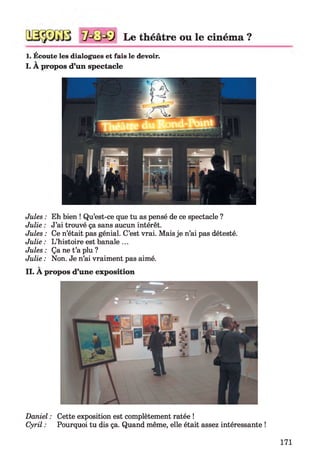 Le théâtre ou le ciném a ?
1. Écoute les dialogues et fais le devoir.
I. A propos d’un spectacle
Jules : Eh bien ! Qu’est-ce que tu as pensé de ce spectacle ?
Julie : J’ai trouvé ça sans aucun intérêt.
Jules : Ce n’était pas génial. C’est vrai. Mais je n’ai pas détesté.
Julie : L’histoire est banale ...
Jules : Ça ne t’a plu ?
Julie : Non. Je n’ai vraiment pas aimé.
II. A propos d’une exposition
Daniel : Cette exposition est complètement ratée !
Cyril : Pourquoi tu dis ça. Quand même, elle était assez intéressante !
171
 