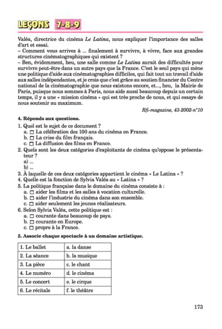 QSÿDGB
Valéa, directrice du cinéma Le Latina, nous expliquer l’importance des salles
d’art et essai.
- Comment vous arrivez à ... finalement à survivre, à vivre, face aux grandes
structures cinématographiques qui existent ?
- Ben, évidemment, heu, une salle comme Le Latina aurait des difficultés pour
survivre peut-être dans un autre pays que la France. C’est le seul pays qui mène
une politique d’aide aux cinématographies difficiles, qui fait tout un travail d’aide
aux salles indépendantes, etje crois que c’est grâce au soutien financier du Centre
national de la cinématographie que nous existons encore, et..., heu, la Mairie de
Paris, puisque nous sommes à Paris, nous aide aussi beaucoup depuis un certain
temps, il y a une « mission cinéma » qui est très proche de nous, et qui essaye de
nous soutenir au maximum.
Rfi-magazine, 43-2002-n°10
4. Réponds aux questions.
1. Quel est le sujet de ce document ?
a. n La célébration des 100 ans du cinéma en France.
b. n La crise du film français.
c. n La diffusion des films en France.
2. Quels sont les deux catégories d’exploitants de cinéma qu’oppose le présenta­
teur ?
a ) ...
b ) ...
3. A laquelle de ces deux catégories appartient le cinéma « Le Latina » ?
4. Quelle est la fonction de Sylvia Valéa au « Latina » ?
5. La politique française dans le domaine du cinéma consiste à :
a. □ aider les films et les salles à vocation culturelle.
b. □ aider l’industrie du cinéma dans son ensemble.
c. □ aider seulement les jeunes réalisateurs.
6. Selon Sylvia Valéa, cette politique est :
a. □ courante dans beaucoup de pays.
b. □ courante en Europe.
c. □ propre à la France.
5. Associe chaque spectacle à un domaine artistique.
1. Le ballet a. la danse
2. La séance b. la musique
3. La pièce c. le chant
4. Le numéro d. le cinéma
5. Le concert e. le cirque
6. Le récitale f. le théâtre
173
 