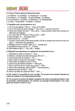 6. Trouve l’intrus dans les listes des mots.
1. le théâtre - le comédien - le réalisateur - la scène
2. le scénario - la comédie - le long métrage - le tableau
3. la marionette - le ballet - la danseuse - le choréographe
4. la note - la partition - le dessin - le piano
7. Complète avec les pronoms en et y.
1. Tu veux du gâteau ? Oui, j ’... veux, s’il te plaît.
2. Tu te souviens de notre voyage ? - Oui, je m’... souviens souvent.
3. Vous avez acheté du lait ? - Oui, nous ... avons acheté, mais nous l’avons ou­
blié dans le magasin.
4. Tu veux aller en France ? Oui, je veux ... aller.
5. Des oranges, tu ... veux deux kilo ?
6. En France, tu ... es allé ?
7. A Paris, nous avons visité trois musées. Je les ai aimés tous les trois et je vou­
drais ... retourner l’an prochain.
8. Manges-tu de la viande ? Non, je n’... mange pas.
9. Combien de cours as-tu ? J’... ai trois.
10. Elle habite à Kyiv ? - Oui, elle ... habite.
8. Réponds aux questions en employant les pronoms en et y.
1. Voudrais-tu aller en France ? - O ui,...
2. Marie a acheté deux kilos d’oranges. Et toi ? - ...
3. Il n’est pas allé au cinéma ? - S i,...
4. Est-ce que ta sœur joue du piano ? - N on,...
5. Vous allez au théâtre ce soir ? O ui,...
6. Avez-vous des billets d’entrée ? - Bien sûr,...
7. Est-ce qu’ils vont au cirque avec nous ? - Non, ...
8. Avez-vous acheté du maïs soufflé ? - Certainement,...
9. Discutez-vous du film ? - O ui,...
10. Est-ce qu’elles ont parlé du film ? - O ui,...
9. Ton ami(e) t’a conseillé de voir un film. Tu as suivi son conseil. Raconte ta
visite au cinéma et tes impressions du film.
10. Tu as suivi un atelier de théâtre pendant six mois et samedi prochain, c’est
ta première représentation. Tu envoies un message électronique à tes amis
pour les inviter à venir te voir.
174
 