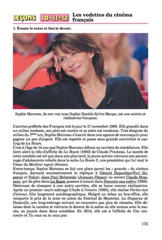qsssgb n©=ffiHB
Les vedettes du cinéma
français
1. Écoute le texte et fais le devoir.
Sophie Marceau, de son vrai nom Sophie Danièle Sylvie Maupu, est une actrice et
réalisatrice française.
L’actrice préférée des Français voit lejour le 17 novembre 1966. Elle grandit dans
un milieu modeste, son père est routier et sa mère est vendeuse. Très éloignée du
milieu du 7èmeart, Sophie Marceau s’inscrit dans une agence de mannequin pour
gagner un peu d’argent. Elle est repérée et passe sans grande conviction le cas-
ting de La Boum.
C’est à l’âge de 14 ans que Sophie Marceau débute sa carrière de comédienne. Elle
tient alors la tête d’affiche de La Boum (1980) de Claude Pinoteau. Le succès de
cette comédie est tel que deux ans plus tard, la jeune actrice retrouve son person­
nage d’adolescente rebelle dans la suite La Boum 2, une prestation qui lui vaut le
César du Meilleur espoir féminin.
Entre-temps, Sophie Marceau se fait une place parmi les « grands » du cinéma
français, donnant successivement la réplique à Gérard DepardieulForf Sa-
panne et Police). Jean-Paul Belmondo (Joyeuses Pâques) ou encore Claude Bras­
seur. qui de père dans La Boum passera à amant dans Descente aux enfers (1986).
Désireuse de s’essayer à une autre carrière, elle se lance comme réalisatrice.
Après un premier court-métrage L ’Aube à l ’envers (1995), elle réalise Parlez-moi
d’amour, film largement autobiographique. Malgré un échec au box-office, elle
remporte le prix de la mise en scène du Festival de Montréal. La Disparue de
Deauville, son long-métrage suivant ne rencontre pas plus de réussite. Elle dé­
laisse donc la caméra et retrouve le devant de la scène où elle renoue avec le suc­
cès, en jouant dans deux comédies. En 2014, elle est à l’affiche de Une ren­
contre et Tu veux ou tu veux pas.
175
 