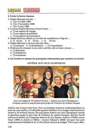 2. Coche la bonne réponse.
1. Sophie Marceau est née ... .
a. □ le 17juillet 1966
b. □ le 17 novembre 1966
c. □ le 17juin 1966
2. La jeune Sophie Marceau s’inscrit dans ... .
a. □ une agence de voyage
b. □ une agence de publicité
c. □ une agence de mannequin
3. Sophie Marceau débute sa carrière de comédienne à l’âge de ... .
a. □ 14 ans b. □ 16 ans c. □ 24 ans
4. Sophie Marceau a surtout joué des rôles ....
a. □ comiques b. □ dramatiques c. □ romantiques
5. Désireuse de s’essayer à une autre carrière, elle se lance comme ....
a. □ chanteuse
b. □ réalisatrice
c. □ musicienne
3. Lis l’article et résume les principales informations que contient cet article.
ASTÉRIX AUX JEUX OLYMPIQUES
Avec un budget de 78 millions d’euros, « Astérix aux Jeux Olympiques »
s’impose comme le second plus gros projet de l’histoire du cinéma français.
Astérix met la barre très haut. Pour sa troisième aventure cinématografique en
prise de vues réelles, l’irreductible gaulois bénéficie d’un budget impressionnant
estimé à 78 millions d’euros. De quoi placer Astérix aux Jeux Olympiques comme
le deuxième projet le plus cher de l’histoire du cinéma français, derrière les 90
millions de dollars du Cinquième élément de Luc Besson. Astérix et Obélix contre
César (1999) et Astérix et Obélix : mission Cléopâtre (2002) ont pour leur part
respectivement bénéficié le 41 et 49 millions d’euros de budget. Prévu pour débu­
176
 
