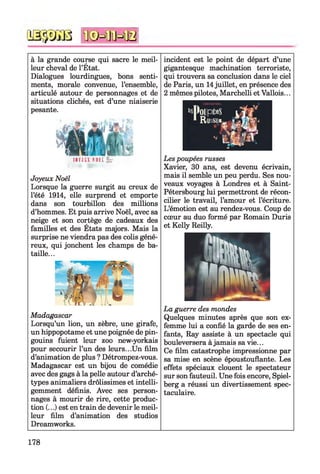 iâ-jyiU ïfêHlïHB
à la grande course qui sacre le meil­
leur cheval de l’État.
Dialogues lourdingues, bons senti­
ments, morale convenue, l’ensemble,
articulé autour de personnages et de
situations clichés, est d’une niaiserie
pesante.
reviEX sali x r
Joyeux Noël
Lorsque la guerre surgit au creux de
l’été 1914, elle surprend et emporte
dans son tourbillon des millions
d’hommes. Et puis arrive Noël, avec sa
neige et son cortège de cadeaux des
familles et des États majors. Mais la
surprise ne viendra pas des colis géné­
reux, qui jonchent les champs de ba­
taille...
Madagascar
Lorsqu’un lion, un zèbre, une girafe,
un hippopotame et une poignée de pin­
gouins fuient leur zoo new-yorkais
pour secourir l’un des leurs...Un film
d’animation de plus ? Détrompez-vous.
Madagascar est un bijou de comédie
avec des gags à la pelle autour d’arché­
types animaliers drôlissimes et intelli­
gemment définis. Avec ses person­
nages à mourir de rire, cette produc­
tion (...) est en train de devenir le meil­
leur film d’animation des studios
Dreamworks.
incident est le point de départ d’une
gigantesque machination terroriste,
qui trouvera sa conclusion dans le ciel
de Paris, un 14juillet, en présence des
2 mêmes pilotes, Marchelli et Vallois...
Les poupées russes
Xavier, 30 ans, est devenu écrivain,
mais il semble un peu perdu. Ses nou­
veaux voyages à Londres et à Saint-
Pétersbourg lui permettront de récon­
cilier le travail, l’amour et l’écriture.
L’émotion est au rendez-vous. Coup de
cœur au duo formé par Romain Duris
et Kelly Reilly.
La guerre des mondes
Quelques minutes après que son ex­
femme lui a confié la garde de ses en­
fants, Ray assiste à un spectacle qui
bouleversera à jamais sa vie...
Ce film catastrophe impressionne par
sa mise en scène époustouflante. Les
effets spéciaux clouent le spectateur
sur son fauteuil. Une fois encore, Spiel­
berg a réussi un divertissement spec­
taculaire.
178
 