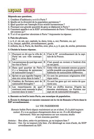 Réponds aux questions.
1. Combien d’habitants y a-t-il à Paris ?
2. Quelle est la diversité de la population parisienne ?
3. Quel quartier est l’exemple d’une mixité harmonieuse ?
4. Pourquoi une grande quantité de gens se déplacent à Paris ?
5. Comment appelle-t-on le X IIIe arrondissement de Paris ? Pourquoi on l’a nom­
mé comme ça ?
6. Y a-t-il un quartier ukrainien à Paris ? Argumente ta réponse.
2. Fais des phrases.
1. y, il, n’, né, est, qui, capitale, la, dans, trois, a, sur, Parisien, un, qu
2. sa, chaque, spécifité, arrondissement, garde.
3. enfants, les, à, Paris, de, familles, avec, plus, a, y, il, que, de, seules, personnes.
3. Choisis la bonne réponse.
1 Pourquoi on dit que la ville de
Paris est une ville cosmopo­
lite?
A C’est le Xe arrondissement de la capi­
tale de la France.
2 Les personnes de quel âge sont
les rois à Paris ?
B C’est quand on revient à l’endroit d’où
on est parti.
3 Dans quel quartier de Paris
il y a beaucoup de personnes
de nationalité turque ?
C Cette ville est nommée comme ça parce
qu’elle possède une grande quantité des
habitants de nationalités différentes.
4 Qu’est-ce que signifie l’expres­
sion vice versa dans le texte ?
D Ce sont les personnes originaires d’Af­
rique noire.
5 Combien de Parisiens sont de
nationalité étrangère ?
E Ce sont les gens qui ont moins de qua­
rante ans.
6 Les ressortissants de quel
continent sont nommés le plus
souvent dans le texte ?
F C’est un chiffre énorme. D’après les
données statistiques, un Parisien sur
sept est de nationalité étrangère.
4. Raconte en bref le texte Paris, une mosaïque de population.
5. Écoute le dialogue et raconte comment est la vie de Romain à Paris dans le
XIIe arrondissement.
LA VIE PARISIENNE
Romain habite Paris depuis maintenant un an et demi. Il s’y plaît toujours
autant. Il y a eu quelques changements dans sa vie. Il a dû déménager
récemment. Voici ses impressions sur son nouveau studio
et son nouveau quartier.
Antoine : Bon alors, cette vie parisienne, ça va toujours bien ?
Romain : Oui. Ça va toujours très bien. J’ai déménagé au mois d’août, du X IIIe
arrondissement au X IIe.
18
 