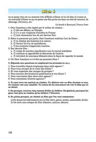B t a i Q
ne se passe rien est un moment très difficile à filmer et lui eh bien il a toute sa
vie travaillé à filmer ce qui se passe une fois qu’on est dans un état de vacance, de
chômage, d’errance, etc.
La bande à Bonnaud, France Inter
1. Otar Iosseliani a été repéré par le milieu du cinéma :
a. □ dès ses débuts, en Géorgie.
b. □ il y a une vingtaine d’années en France.
c. □ tout récemment lors de son dernier film.
2. Selon la personne qui parle, Otar Iosseliani maîtrise l’art de filmer :
a. n la relation des hommes à la nature.
b. n l’ennui lié à la vie quotidienne.
c. n les moments d’apparente inaction.
3. Son dernier film :
a n rompt de manière significative avec le travail précédent.
b. n continue et approfondit la démarche de l’auteur.
c. n introduit de nouveaux éléments dans la façon de regarder le monde.
4. Où Otar Iosseliani a-t-il fait ses premiers films ?
3. Réponds aux questions en employant les pronoms en ou y.
1. Vous travaillez depuis longtemps dans cette agence ?
2. Vous vous occupez de la vente des billets ?
3. Et vous organisez des voyages de groupes ?
4. Vous envoyez des brochures publicitaires à vos clients ?
5. Vous vous sentez bien dans cette agence ?
6. Vous connaissez d’autres agences ?
4. Tu sors avec tes ami(e)s au cinéma. Tu désires voir un film d’action et eux,
ils veulent voir une comédie. Tu tentes de les convaincre de voir le film que tu
as choisi.
5. En groupes, trouvez cinq raisons d’aller au théâtre. En général, pourquoi les
gens vont plus au cinéma qu’au théâtre ? Discutez.
6. En petits groupes, on choisit un film que l’on veut commenter.
a) On donne les informations sur le film (titre, genre, année, nationalité, durée).
b) On écrit une critique du film (histoire, acteurs, décore).
182
 