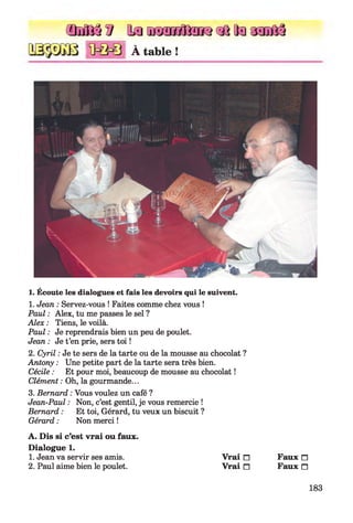 ŒMiâS Samïnnffiïro«k[laasofiâ
À table !
1. Écoute les dialogues et fais les devoirs qui le suivent.
1. Jean : Servez-vous ! Faites comme chez vous !
Paul : Alex, tu me passes le sel ?
Alex : Tiens, le voilà.
Paul : Je reprendrais bien un peu de poulet.
Jean : Je t’en prie, sers toi !
2. Cyril : Je te sers de la tarte ou de la mousse au chocolat ?
Antony : Une petite part de la tarte sera très bien.
Cécile : Et pour moi, beaucoup de mousse au chocolat !
Clément : Oh, la gourmande...
3. Bernard : Vous voulez un café ?
Jean-Paul : Non, c’est gentil, je vous remercie !
Bernard : Et toi, Gérard, tu veux un biscuit ?
Gérard : Non merci !
A . Dis si c’est vrai ou faux.
D ialogue 1.
1. Jean va servir ses amis.
2. Paul aime bien le poulet.
V rai □ Faux n
V rai □ Faux n
183
 
