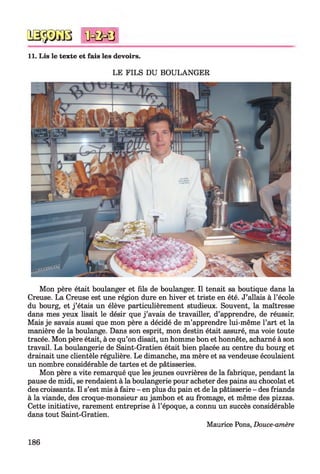 0333030 MMi
11. Lis le texte et fais les devoirs.
LE FILS DU BOULANGER
Mon père était boulanger et fils de boulanger. Il tenait sa boutique dans la
Creuse. La Creuse est une région dure en hiver et triste en été. J’allais à l’école
du bourg, et j ’étais un élève particulièrement studieux. Souvent, la maîtresse
dans mes yeux lisait le désir que j ’avais de travailler, d’apprendre, de réussir.
Mais je savais aussi que mon père a décidé de m’apprendre lui-même l’art et la
manière de la boulange. Dams son esprit, mon destin était assuré, ma voie toute
tracée. Mon père était, à ce qu’on disait, un homme bon et honnête, acharné à son
travail. La boulangerie de Saint-Gratien était bien placée au centre du bourg et
drainait une clientèle régulière. Le dimanche, ma mère et sa vendeuse écoulaient
un nombre considérable de tartes et de pâtisseries.
Mon père a vite remarqué que les jeunes ouvrières de la fabrique, pendant la
pause de midi, se rendaient à la boulangerie pour acheter des pains au chocolat et
des croissants. Il s’est mis à faire - en plus du pain et de la pâtisserie - des friands
à la viande, des croque-monsieur au jambon et au fromage, et même des pizzas.
Cette initiative, rarement entreprise à l’époque, a connu un succès considérable
dans tout Saint-Gratien.
Maurice Pons, Douce-amère
186
 