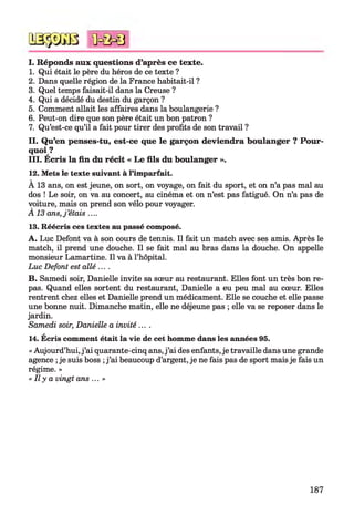 QSÿDGB
I. Réponds aux questions d’après ce texte.
1. Qui était le père du héros de ce texte ?
2. Dans quelle région de la France habitait-il ?
3. Quel temps faisait-il dans la Creuse ?
4. Qui a décidé du destin du garçon ?
5. Comment allait les affaires dans la boulangerie ?
6. Peut-on dire que son père était un bon patron ?
7. Qu’est-ce qu’il a fait pour tirer des profits de son travail ?
11. Q u’en penses-tu, est-ce que le garçon deviendra boulanger ? P ou r­
quoi ?
III. Ecris la fin du récit « L e fils du boulanger ».
12. Mets le texte suivant à l’imparfait.
À 13 ans, on est jeune, on sort, on voyage, on fait du sport, et on n’a pas mal au
dos ! Le soir, on va au concert, au cinéma et on n’est pas fatigué. On n’a pas de
voiture, mais on prend son vélo pour voyager.
A 13 ans,j ’étais ....
13. Réécris ces textes au passé composé.
A . Luc Défont va à son cours de tennis. Il fait un match avec ses amis. Après le
match, il prend une douche. Il se fait mal au bras dans la douche. On appelle
monsieur Lamartine. Il va à l’hôpital.
Luc Défont est allé ....
B. Samedi soir, Danielle invite sa sœur au restaurant. Elles font un très bon re­
pas. Quand elles sortent du restaurant, Danielle a eu peu mal au cœur. Elles
rentrent chez elles et Danielle prend un médicament. Elle se couche et elle passe
une bonne nuit. Dimanche matin, elle ne déjeune pas ; elle va se reposer dans le
jardin.
Samedi soir, Danielle a invité ....
14. Écris comment était la vie de cet homme dans les années 95.
« Aujourd’hui,j ’ai quarante-cinq ans,j ’ai des enfants, je travaille dans une grande
agence ;je suis boss ;j ’ai beaucoup d’argent, je ne fais pas de sport mais je fais un
régime. »
« Il y a vingt ans ...»
<ûc&0
187
 