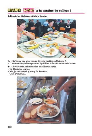 3
V
A la cantine du collège !
1. Écoute les dialogues et fais le devoir.
A. - Qu’est-ce que vous pensez de cette cantine collégienne ?
- Il me semble que les repas sont équilibrés et la cuisine est très bonne.
B. - À votre avis, l’alimentation est-elle équilibrée ?
- Ça dépend de jours...
- Moi, je trouve qu’il y a trop de féculents.
- C’est trop gras...
188
 