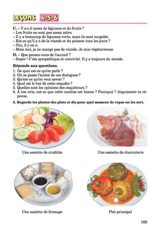QSÿDGB
C. - Y a-t-il assez de légumes et de fruits ?
- Les fruits ne sont pas assez mûrs.
- Il y a beaucoup de légumes verts, mais ils sont surgelés.
- Est-ce qu’il y a de la viande et du poisson tous les jours ?
- Oui, il y en a.
- Mais moi, je ne mange pas de viande. Je suis végétarienne.
D. - Que pensez-vous de l’accueil ?
- Super ! C’est sympathique et convivial. Il y a toujours du monde.
Réponds aux questions.
1. De quoi est-ce qu’on parle ?
2. Où se passe l’action de ces dialogues ?
3. Qu’est-ce qu’on veut savoir ?
4. Quel est le but de cette enquête ?
5. Quelles sont les opinions des enquêteurs ?
6. A ton avis, est-ce que cette cantine est bonne ? Pourquoi ? Argumente ta ré­
ponse.
2. Regarde les photos des plats et dis pour quel moment de repas on les sert.
Une assiette de crudités Une assiette de charcuterie
Plat principalUne assiette de fromage
189
 