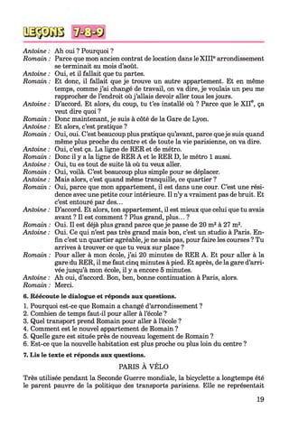 Antoine :
Romain :
Antoine :
Romain :
Antoine :
Romain :
Antoine :
Romain :
Antoine :
Romain :
Antoine :
Romain :
Antoine :
Romain :
Antoine :
Romain :
Antoine :
Romain :
Antoine :
Romain :
Ah oui ? Pourquoi ?
Parce que mon ancien contrat de location dans le X IIIearrondissement
se terminait au mois d’août.
Oui, et il fallait que tu partes.
Et donc, il fallait que je trouve un autre appartement. Et en même
temps, comme j ’ai changé de travail, on va dire, je voulais un peu me
rapprocher de l’endroit où j ’allais devoir aller tous les jours.
D’accord. Et alors, du coup, tu t’es installé où ? Parce que le X IIe, ça
veut dire quoi ?
Donc maintenant, je suis à côté de la Gare de Lyon.
Et alors, c’est pratique ?
Oui, oui. C’est beaucoup plus pratique qu’avant, parce queje suis quand
même plus proche du centre et de toute la vie parisienne, on va dire.
Oui, c’est ça. La ligne de RER et de métro.
Donc il y a la ligne de RER A et le RER D, le métro 1 aussi.
Oui, tu es tout de suite là où tu veux aller.
Oui, voilà. C’est beaucoup plus simple pour se déplacer.
Mais alors, c’est quand même tranquille, ce quartier ?
Oui, parce que mon appartement, il est dans une cour. C’est une rési­
dence avec une petite cour intérieure. Il n’y a vraiment pas de bruit. Et
c’est entouré par des...
D’accord. Et alors, ton appartement, il est mieux que celui que tu avais
avant ? Il est comment ? Plus grand, plus... ?
Oui. Il est déjà plus grand parce que je passe de 20 m2à 27 m2.
Oui. Ce qui n’est pas très grand mais bon, c’est un studio à Paris. En­
fin c’est un quartier agréable, je ne sais pas, pour faire les courses ? Tu
arrives à trouver ce que tu veux sur place ?
Pour aller à mon école, j ’ai 20 minutes de RER A. Et pour aller à la
gare du RER, il me faut cinq minutes à pied. Et après, de la gare d’arri­
vée jusqu’à mon école, il y a encore 5 minutes.
Ah oui, d’accord. Bon, ben, bonne continuation à Paris, alors.
Merci.
6. Réécoute le dialogue et réponds aux questions.
1. Pourquoi est-ce que Romain a changé d’arrondissement ?
2. Combien de temps faut-il pour aller à l’école ?
3. Quel transport prend Romain pour aller à l’école ?
4. Comment est le nouvel appartement de Romain ?
5. Quelle gare est située près de nouveau logement de Romain ?
6. Est-ce que la nouvelle habitation est plus proche ou plus loin du centre ?
7. Lis le texte et réponds aux questions.
PARIS À VÉLO
Très utilisée pendant la Seconde Guerre mondiale, la bicyclette a longtemps été
le parent pauvre de la politique des transports parisiens. Elle ne représentait
19
 