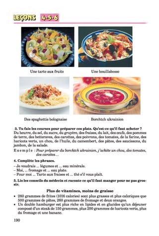 3
Une tarte aux fruits Une bouillabesse
Des spaghettis bolognaise Borchtch ukrainien
3. Tu fais les courses pour préparer ces plats. Qu’est-ce qu’il faut acheter ?
Du beurre, du sel, du sucre, du gruyère, des fraises, du lait, des œufs, des pommes
de terre, des betteraves, des carottes, des poivrons, des tomates, de la farine, des
haricots verts, un chou, de l’huile, du camembert, des pâtes, des saucissons, du
jambon, de la salade.
E x e m p l e : Pour préparer du borchtch ukrainien,j ’achète un chou, des tomates,
des carottes...
4. Complète les phrases.
- Je voudrais ... légumes e t ... eau minérale.
- M oi,... fromage e t ... eau plate.
- Pour m oi... Tarte aux fraises e t ... thé s’il vous plaît.
5. Lis les conseils du médecin et raconte ce qu’il faut manger pour ne pas gros­
sir.
Plus de vitamines, moins de graisse
• 280 grammes de frites (1016 calories) sont plus grasses et plus caloriques que
500 grammes de pâtes, 260 grammes de fromage et deux oranges.
• Un double hamburger est plus riche en lipides et en glucides qu’un déjeuner
composé d’un steak de 150 grammes, plus 200 grammes de haricots verts, plus
du fromage et une banane.
190
 
