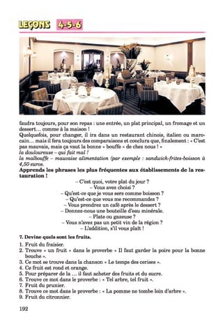 3
faudra toujours, pour son repas : une entrée, un plat principal, un fromage et un
dessert... comme à la maison !
Quelquefois, pour changer, il ira dans un restaurant chinois, italien ou maro­
cain. .. mais il fera toujours des comparaisons et conclura que, finalement : « C’est
pas mauvais, mais ça vaut la bonne « bouffe » de chez nous ! »
la douloureuse - qui fait mal !
la malbouffe - mauvaise alimentation (par exemple : sandwich-frites-boisson à
4,50 euros.
Apprends les phrases les plus fréquentes aux établissements de la res­
tauration !
- C’est quoi, votre plat dujour ?
- Vous avez choisi ?
- Qu’est-ce que je vous sers comme boisson ?
- Qu’est-ce que vous me recommandez ?
- Vous prendrez un café après le dessert ?
- Donnez-nous une bouteille d’eau minérale.
- Plate ou gazeuse ?
- Vous n’avez pas un petit vin de la région ?
- L’addition, s’il vous plaît !
7. Devine quels sont les fruits.
1. Fruit du fraisier.
2. Trouve « un fruit » dans le proverbe « Il faut garder la poire pour la bonne
bouche ».
3. Ce mot se trouve dans la chanson « Le temps des cerises ».
4. Ce fruit est rond et orange.
5. Pour préparer de la ... il faut acheter des fruits et du sucre.
6. Trouve ce mot dans le proverbe : « Tel arbre, tel fruit ».
7. Fruit du prunier.
8. Trouve ce mot dans le proverbe : « La pomme ne tombe loin d’arbre ».
9. Fruit du citronnier.
192
 