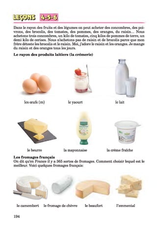 Dans le rayon des fruits et des légumes on peut acheter des concombres, des poi­
vrons, des brocolis, des tomates, des pommes, des oranges, du raisin... Nous
achetons trois concombres, un kilo de tomates, cinq kilos de pommes de terre, un
demi kilo de cerises. Nous n’achetons pas de raisin et de brocolis parce que mon
frère déteste les brocolis et le raisin. Moi, j ’adore le raisin et les oranges. Je mange
du raisin et des oranges tous les jours.
Le rayon des produits laitiers (la crémerie)
7 1
(
les œufs (m) le yaourt le lait
3
le beurre la mayonnaise la crème fraîche
Les fromages français
On dit qu’en France il y a 365 sortes de fromages. Comment choisir lequel est le
meilleur. Voici quelques fromages français:
le camembert le fromage de chèvre le beaufort l’emmental
194
 