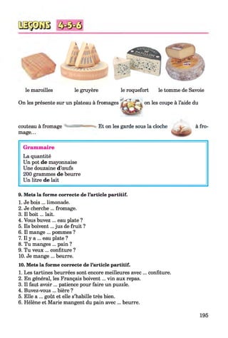 le maroilles le gruyère le roquefort le tomme de Savoie
On les présente sur un plateau à fromages on les coupe à l’aide du
couteau à fromage Et on les garde sous la cloche
mage...
à fro-
Grammaire
La quantité
Un pot de mayonnaise
Une douzaine d’œufs
200 grammes de beurre
Un litre de lait
9. Mets la forme correcte de l’article partitif.
1. Je bois ... limonade.
2. Je cherche ... fromage.
3. Il boit... lait.
4. Vous buvez ... eau plate ?
5. Ils boivent... jus de fruit ?
6. Il mange ... pommes ?
7. Il y a ... eau plate ?
8. Tu manges ... pain ?
9. Tu veux ... confiture ?
10. Je mange ... beurre.
10. Mets la forme correcte de l’article partitif.
1. Les tartines beurrées sont encore meilleures avec ... confiture.
2. En général, les Français boivent... vin aux repas.
3. Il faut avoir ... patience pour faire un puzzle.
4. Buvez-vous ... bière ?
5. Elle a ... goût et elle s’habille très bien.
6. Hélène et Marie mangent du pain avec ... beurre.
195
 