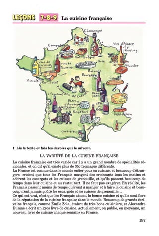 La cuisine française
1. Lis le texte et fais les devoirs qui le suivent.
LA VARIÉTÉ DE LA CUISINE FRANÇAISE
La cuisine française est très variée car il y a un grand nombre de spécialités ré­
gionales, et on dit qu’il existe plus de 350 fromages différents.
La France est connue dans le monde entier pour sa cuisine, et beaucoup d’étran­
gers croient que tous les Français mangent des croissants tous les matins et
adorent les escargots et les cuisses de grenouille, et qu’ils passent beaucoup de
temps dans leur cuisine et au restaurant. Il ne faut pas exagérer. En réalité, les
Français passent moins de temps qu’avant à manger et à faire la cuisine et beau­
coup n’ont jamais goûté les escargots et les cuisses de grenouille...
Ce qui est vrai, c’est que les Français aiment la bonne cuisine et qu’ils sont fiers
de la réputation de la cuisine française dans le monde. Beaucoup de grands écri­
vains français, comme Émile Zola, étaient de très bons cuisiniers, et Alexandre
Dumas a écrit un gros livre de cuisine. Actuellement, on publie, en moyenne, un
nouveau livre de cuisine chaque semaine en France.
197
 