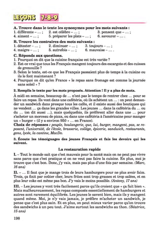 A. Trouve dans le texte les synonymes pour les mots suivants :
1. différente - ... ; 2. est célèbre - ... ; 3. pensent que - ... ;
4. aiment - ... ; 5. préparer les plats - ... ; 6. savourer
B. Trouve les contraires des mots suivants :
1. détester - ... ; 2. diminuer - ... ; 3. toujours - ... ;
4. maigre - ... ; 5. autrefois - ... ; 6. mauvaise - ... .
C. Réponds aux questions.
1. Pourquoi on dit que la cuisine française est très variée ?
2. Est-ce vrai que tous les Français mangent toujours des escargots et des cuisses
de grenouille ?
3. Selon le texte, est-ce que les Français passaient plus de temps à la cuisine ou
ils le font maintenant ?
4. Pourquoi on dit qu’en France « le repas sans fromage est comme la journée
sans soleil » ?
2. Remplis le texte par les mots proposés. Attention ! Il y a plus de mots.
À midi en semaine, beaucoup de ... n’ont pas le temps de rentrer chez ... pour se
faire un repas. Ils vont dans une cafétéria, où ils achètent un ... : on peut deman­
der un sandwich dans presque tous les cafés, et il existe aussi des boutiques qui
ne vendent... ça dans les grandes villes. Les jeunes ... dans la cafétéria du ... ou
du ... (on dit aussi ...), mais quelquefois, ils préfèrent aller dans une ... pour
s’acheter un morceau de pizza, ou dans une cafétéria à l’américaine pour manger
un « burger » (il y a environ 950 «... en France).
Choix de réponses : peuple, boulangerie, que, lui, burger, mangent, pas, se re­
posent, l’université, de l ’école, brasserie, collège, épicerie, sandwich, restaurants,
gens, lycée, la cantine, MacDo.
3. Écoute les témoignages des jeunes Français et fais les devoirs qui les
suivent.
L a restauration rapide
I. - Tout le monde sait que c’est mauvais pour la santé mais on ne peut pas vivre
sans parce que c’est pratique si on ne veut pas faire la cuisine. En plus, moi je
trouve que c’est bon. Donc, j ’y vais, mais pas plus d’une fois par semaine. (Marc,
16 ans)
II. - ... Il faut que je mange trois de leurs hamburgers pour ne plus avoir faim.
Trois, ça finit par coûter cher, leurs frites sont trop grasses et trop salées, et en
plus leur coke est même pas bon. J’y vais le moins possible. (Antony, 17 ans)
III. - Les jeunes y vont très facilement parce qu’ils croient que « ça fait bien ».
Mais malheureusement, les repas composés essentiellement de hamburgers et
autres sont rarement équilibrés. Les jeunes le savent bien, mais ils y mangent
quand même. Moi, je n’y vais jamais, je préfère m’acheter un sandwich, je
pense que c’est plus sain. Et en plus, on peut mieux varier parce qu’on trouve
des sandwichs à un peu tout. J’aime surtout les sandwichs au thon. (Béatrice,
15 ans)
198
 