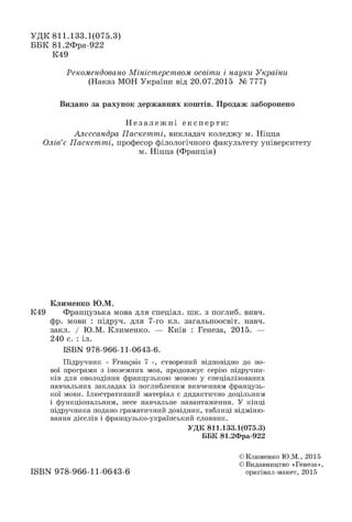 УД К 811.133.1(075.3)
ББК 81.2Фра-922
К49
Рекомендовано Міністерством освіти і науки України
(Наказ МОН України від 20.07.2015 № 777)
Видано за рахунок державних коштів. П родаж заборонено
Н е з а л е ж н і експерти:
Алєссандра Паскетті, викладач коледжу м. Ніцца
Олів’є Паскетті, професор філологічного факультету університету
м. Ніцца (Франція)
К лим енко Ю .М.
К49 Французька мова для спеціал. шк. з поглиб. вивч.
фр. мови : підруч. для 7-го кл. загальноосвіт. навч.
закл. / Ю.М. Клименко. — Київ : Генеза, 2015. —
240 с. : іл.
ISBN 978-966-11-0643-6.
Підручник « Français 7 », створений відповідно до но­
вої програми з іноземних мов, продовжує серію підручни­
ків для оволодіння французькою мовою у спеціалізованих
навчальних закладах із поглибленим вивченням французь­
кої мови. Ілюстративний матеріал є дидактично доцільним
і функціональним, несе навчальне навантаження. У кінці
підручника подано граматичний довідник, таблиці відміню­
вання дієслів і французько-український словник.
УД К 811.133.1(075.3)
ББК 81.2Фра-922
ISBN 978-966-11-0643-6
© Клименко Ю.М., 2015
© Видавництво «Генеза»,
оригінал-макет, 2015
 