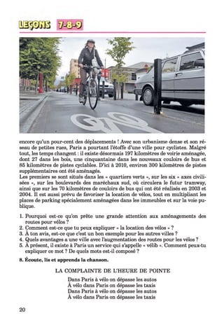 encore qu’un pour-cent des déplacements ! Avec son urbanisme dense et son ré­
seau de petites rues, Paris a pourtant l’étoffe d’une ville pour cyclistes. Malgré
tout, les temps changent : il existe désormais 197 kilomètres de voirie aménagée,
dont 27 dans les bois, une cinquantaine dans les nouveaux couloirs de bus et
85 kilomètres de pistes cyclables. D’ici à 2010, environ 300 kilomètres de pistes
supplémentaires ont été aménagés.
Les premiers se sont situés dans les « quartiers verts », sur les six « axes civili­
sées », sur les boulevards des maréchaux sud, où circulera le futur tramway,
ainsi que sur les 70 kilomètres de couloirs de bus qui ont été réalisés en 2003 et
2004. Il est aussi prévu de favoriser la location de vélos, tout en multipliant les
places de parking spécialement aménagées dans les immeubles et sur la voie pu­
blique.12345
1. Pourquoi est-ce qu’on prête une grande attention aux aménagements des
routes pour vélos ?
2. Comment est-ce que tu peux expliquer « la location des vélos » ?
3. A ton avis, est-ce que c’est un bon exemple pour les autres villes ?
4. Quels avantages a une ville avec l’augmentation des routes pour les vélos ?
5. A présent, il existe à Paris un service qui s’appelle « vélib ». Comment peux-tu
expliquer ce mot ? De quels mots est-il composé ?
8. Écoute, lis et apprends la chanson.
LA COMPLAINTE DE L’HEURE DE POINTE
Dans Paris à vélo on dépasse les autos
A vélo dans Paris on dépasse les taxis
Dans Paris à vélo on dépasse les autos
A vélo dans Paris on dépasse les taxis
20
 