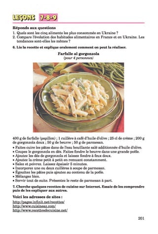 Réponds aux questions
1. Quels sont les cinq aliments les plus consommés en Ukraine ?
2. Compare l’évolution des habitudes alimentaires en France et en Ukraine. Les
tendances sont-elles les mêmes ?
6. Lis la recette et explique oralement comment on peut la réaliser.
F arfalle al gorgonzola
(pour 4 personnes)
400 g de farfalle (papillon) ; 1 cuillère à café d’huile d’olive ; 25 cl de crème ; 200 g
de gorgonzola doux ; 50 g de beurre ; 50 g de parmesan.
• Faites cuire les pâtes dans de l’eau bouillante salé additionnée d’huile d’olive.
• Coupez le gorgonzola en dés. Faites fondre le beurre dans une grande poêle.
• Ajoutez les dés de gorgonzola et laissez fondre à feux doux.
• Ajoutez la crème petit à petit en remuant constamment.
• Salez et poivrez. Laissez épaissir 5 minutes.
• Incorporez une ou deux cuillères à soupe de parmesan.
• Égouttez les pâtes puis ajoutez au contenu de la poêle.
• Mélangez bien.
• Servir tout de suite. Présentez le reste de parmesan à part.
7. Cherche quelques recettes de cuisine sur Internet. Essaie de les comprendre
puis de les expliquer aux autres.
Voici les adresses de sites :
http://pages.infinit.net/recettes/
http://www.cuisineaz.com/
http://www.recettesdecuisine.net/
201
 