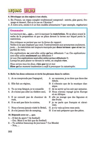 № $ JS 8
8. Développe un des stgets à ton choix.
1. En France, un repas complet traditionnel comprend : entrée, plat garni, fro­
mage et dessert. Est-ce le cas en Ukraine ?
2. A votre avis, existe-t-il un bon modèle alimentaire ? (par exemple, végétarien)
Gram m aire
La tournure ne... que... sert à marquer la restriction. Ne se place avant le
verbe de la proposition et que se place devant le terme sur lequel porte la
restriction.
Nos critiques ne portent que sur la forme du rapport.
Veillez à ne pas employer que seul. Contrairement aux synonymes seulement,
juste..., la restriction est toujours marquée par deux term es : que et ne (ou
parfois de rien).
Ces explications ne sont-elles utiles qu'aux débutants ? ou Ces explications
sont-elles utiles seulement aux débutants ?
(et non Ces explications sont-elles utiles qu’aux débutants ?).
Lorsqu’on peut placer ne devant le verbe, on emploie rien.
Nous serons tous les deux, rien que toi et moi
R ien qu'un moment inattention a suffi àprovoquer la catastrophe.
9. Relie les deux colonnes et écris les phrases dans le cahier.
1. Je ne comprends pas l’espagnol,
2. Elle fait un régime,
3. Tu es trop fatigué, je te conseille
4. Je n’aime pas aller au théâtre seul,
5. Il ne connaît pas de chanteur de
rock,
6. Il ne sait pas faire la cuisine,
7. Nous n’avons jamais visité le Brésil,
8. Je n’ai jamais fait de camping,
A en vacances, je ne dors que dans des
hôtels.
B il n’écoute que de la musique clas­
sique.
C de ne sortir qu’un soir par semaine.
D Nous n’avons voyagé qu’en Europe
et en Afrique.
E elle ne mange que des légumes et
des fruits.
F je ne parle que français et ukrai­
nien.
G je n’y vais qu’avec mes amis.
H il ne sait préparer que des pâtes.
10. Réponds avec ne ... que.
1. - Il fait du sport ? (le football)
- Oui. Mais il ne fait que du football.
2. - Tu achètes beaucoup de journaux ? (Le Monde)
- N on,...
202
 