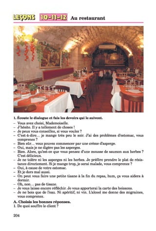 iâ-jyiü ïfêHlïHB Au restaurant
1. Écoute le dialogue et fais les devoirs qui le suivent.
- Vous avez choisi, Mademoiselle.
- J’hésite. Il y a tellement de choses !
- Je peux vous conseillez, si vous voulez ?
- C’est-à-dire... je mange très peu le soir. J’ai des problèmes d’estomac, vous
comprenez ?
- Bien sûr... vous pouvez commencer par une crème d’asperge.
- Oui, mais je ne digère pas les asperges.
- Bien. Alors, qu’est-ce que vous pensez d’une mousse de saumon aux herbes ?
C’est délicieux.
- Je ne tolère ni les asperges ni les herbes. Je préfère prendre le plat de résis­
tance directement. Si je mange trop, je serai malade, vous comprenez ?
- Oui, à cause de votre estomac.
- Et je dors mal aussi.
- On peut vous faire une petite tisane à la fin du repas, hum, ça vous aidera à
dormir.
- Oh, non... pas de tisane.
- Je vous laisse encore réfléchir. Je vous apporterai la carte des boissons.
- Je ne bois que de l’eau. Ni apéritif, ni vin. L’alcool me donne des migraines,
vous comprenez.
A. Choisis les bonnes réponses.
1. De quoi souffre le client ?
204
 