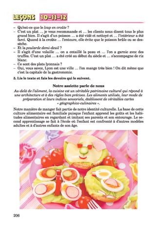 - Qu’est-ce que le loup en croûte ?
- C’est un plat ... je vous recommande et ... les clients nous disent tous le plus
grand bien. Il s’agit d’un poisson ... a été vidé et nettoyé e t ... l’intérieur a été
farci. Quand à la croûte ... l’entoure, elle évite que le poisson brûle ou se des­
sèche.
- Et la poularde demi-deuil ?
- Il s’agit d’une volaille ... on a entaillé la peau et ... l’on a garnie avec des
truffes. C’est un plat... a été créé au début du siècle e t ... s’accompagne de riz
blanc.
- Ce sont des plats lyonnais ?
- Oui, vous savez, Lyon est une ville ... l’on mange très bien ! On dit même que
c’est la capitale de la gastronomie.
5. Lis le texte et fais les devoirs qui le suivent.
Notre assiette parle de nous
Au-delà de l ’aliment, la cuisine est un véritable patrimoine culturel qui répond à
une architecture et à des règles bien précises. Les aliments utilisés, leur mode de
préparation et leurs indices sensoriels, établissent de véritables cartes
« géographico-culinaires ».
Notre manière de manger fait partie de notre identité culturelle. La base de cette
culture alimentaire est familiale puisque l’enfant apprend les goûts et les habi­
tudes alimentaires en regardant et imitant ses parents et son entourage. Le se­
cond apprentissage se fait à l’école où l’enfant est confronté à d’autres modèles
adultes et à d’autres enfants de son âge.
206
 