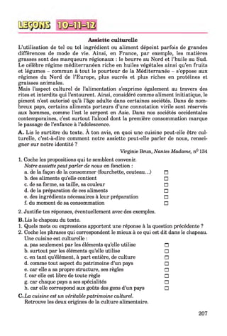 Assiette culturelle
L’utilisation de tel ou tel ingrédient ou aliment dépeint parfois de grandes
différences de mode de vie. Ainsi, en France, par exemple, les matières
grasses sont des marqueurs régionaux : le beurre au Nord et l’huile au Sud.
Le célèbre régime méditerranéen riche en huiles végétales ainsi qu’en fruits
et légumes - commun à tout le pourtour de la Méditerranée - s’oppose aux
régimes du Nord de l’Europe, plus sucrés et plus riches en protéines et
graisses animales.
Mais l’aspect culturel de l’alimentation s’exprime également au travers des
rites et interdits qui l’entourent. Ainsi, considéré comme aliment initiatique, le
piment n’est autorisé qu’à l’âge adulte dans certaines sociétés. Dans de nom­
breux pays, certains aliments porteurs d’une connotation virile sont réservés
aux hommes, comme l’est le serpent en Asie. Dans nos sociétés occidentales
contemporaines, c’est surtout l’alcool dont la première consommation marque
le passage de l’enfance à l’adolescence.
A. Lis le surtitre du texte. À ton avis, en quoi une cuisine peut-elle être cul­
turelle, c’est-à-dire comment notre assiette peut-elle parler de nous, rensei­
gner sur notre identité ?
Virginie Brun, Nantes Madame, n° 134
1. Coche les propositions qui te semblent convenir.
Notre assiettepeut parler de nous en fonction :
a. de la façon de la consommer (fourchette, couteau...) n
b. des aliments qu’elle contient □
c. de sa forme, sa taille, sa couleur □
d. de la préparation de ces aliments □
e. des ingrédients nécessaires à leur préparation □
f. du moment de sa consommation □
2. Justifie tes réponses, éventuellement avec des exemples.
B. Lis le chapeau du texte.
1. Quels mots ou expressions apportent une réponse à la question précédente ?
2. Coche les phrases qui correspondent le mieux à ce qui est dit dans le chapeau.
Une cuisine est culturelle :
a. pas seulement par les éléments qu’elle utilise n
b. surtout par les éléments qu’elle utilise □
c. en tant qu’élément, à part entière, de culture □
d. comme tout aspect du patrimoine d’un pays □
e. car elle a sa propre structure, ses règles □
f. car elle est libre de toute règle □
g. car chaque pays a ses spécialités □
h. car elle correspond aux goûts des gens d’un pays □
C.La cuisine est un véritable patrimoine culturel.
Retrouve les deux origines de la culture alimentaire.
207
 