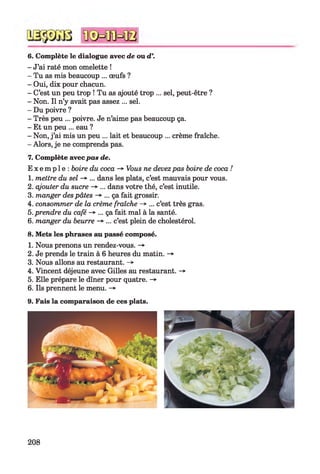 6. Complète le dialogue avec de ou d
- J’ai raté mon omelette !
- Tu as mis beaucoup ... œufs ?
- Oui, dix pour chacun.
- C’est un peu trop ! Tu as ajouté trop ... sel, peut-être ?
- Non. Il n’y avait pas assez ... sel.
- Du poivre ?
- Très peu ... poivre. Je n’aime pas beaucoup ça.
- Et un peu ... eau ?
- Non, j ’ai mis un peu ... lait et beaucoup ... crème fraîche.
- Alors, je ne comprends pas.
7. Complète avec pas de.
E x e m p l e : boire du coca -* Vous ne devezpas boire de coca !
1. mettre du sel -> ... dans les plats, c’est mauvais pour vous.
2. ajouter du sucre -» ... dans votre thé, c’est inutile.
3. manger despâtes -> ... ça fait grossir.
4. consommer de la crème fraîche -» ... c’est très gras.
5. prendre du café -> ... ça fait mal à la santé.
6. manger du beurre -* ... c’est plein de cholestérol.
8. Mets les phrases au passé composé.
1. Nous prenons un rendez-vous. -»
2. Je prends le train à 6 heures du matin. ->
3. Nous allons au restaurant. -»
4. Vincent déjeune avec Gilles au restaurant. -*■
5. Elle prépare le dîner pour quatre. -»
6. Ils prennent le menu. -»•
9. Fais la comparaison de ces plats.
208
 