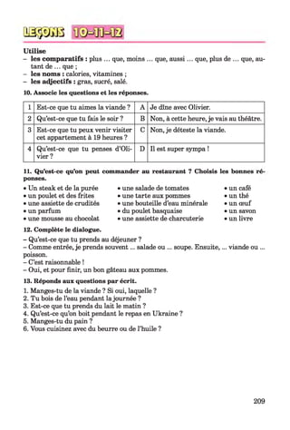 U tilise
- les com paratifs : plus ... que, moins ... que, aussi... que, plus de ... que, au­
tant de ... que ;
- les noms : calories, vitamines ;
- les adjectifs : gras, sucré, salé.
10. Associe les questions et les réponses.
QSÿDGB
1 Est-ce que tu aimes la viande ? A Je dîne avec Olivier.
2 Qu’est-ce que tu fais le soir ? B Non, à cette heure, je vais au théâtre.
3 Est-ce que tu peux venir visiter
cet appartement à 19 heures ?
C Non, je déteste la viande.
4 Qu’est-ce que tu penses d’Oli­
vier ?
D Il est super sympa !
11. Qu’est-ce qu’on peut commander au restaurant ? Choisis les bonnes ré'
ponses.
• Un steak et de la purée
• un poulet et des frites
• une assiette de crudités
• un parfum
• une mousse au chocolat
• une salade de tomates
• une tarte aux pommes
• une bouteille d’eau minérale
• du poulet basquaise
• une assiette de charcuterie
• un café
• un thé
• un œuf
• un savon
• un livre
12. Complète le dialogue.
- Qu’est-ce que tu prends au déjeuner ?
- Comme entrée, je prends souvent... salade ou ... soupe. Ensuite,... viande ou ...
poisson.
- C’est raisonnable !
- Oui, et pour finir, un bon gâteau aux pommes.
13. Réponds aux questions par écrit.
1. Manges-tu de la viande ? Si oui, laquelle ?
2. Tu bois de l’eau pendant la journée ?
3. Est-ce que tu prends du lait le matin ?
4. Qu’est-ce qu’on boit pendant le repas en Ukraine ?
5. Manges-tu du pain ?
6. Vous cuisinez avec du beurre ou de l’huile ?
209
 