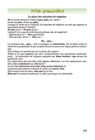 5frM3 grCTîiïîi^fe ïl
L a place des adverbes de négation
N e se trouve devant le verbe et pas, plus, etc. après :
Je ne vais pas. Je ne vois plus.
Lorsque le verbe est à l’infinitif, les adverbes de négation ne sont pas séparés et
sont placés devant l’infinitif :
N e pas courir ! N e pas fumer !
Lorsqu’il n’y a pas de verbe dans la phrase, ne est supprimé :
- Quand pars-tu ?- Pas aujourd’hui.
- Elle estprête. Et toi 1- Pas moi !
Ne... que...
La tournure ne... que... sert à marquer la restriction. Ne se place avant le
verbe de la proposition et que se place devant le terme sur lequel porte la restric­
tion.
Nos critiques ne portent que sur la forme du rapport.
Veillez à ne pas employer que seul. Contrairement aux synonymes seulement,
juste..., la restriction est toujours marquée par deux term es : que et ne (ou
parfois de rien).
Ces explications ne sont-elles utiles qu ’aux débutants ?ou Ces explications sont-
elles utiles seulement aux débutants ?
(et non Ces explications sont-elles utiles qu’aux débutants ?).
Lorsqu’on peut placer ne devant le verbe, on emploie rien.
Nous serons tous les deux, rien que toi et moi
Rien qu ’un moment inattention a suffi à provoquer la catastrophe.
225
 
