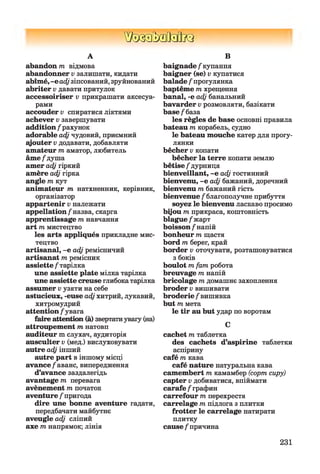 ШзаМзйкз
А
abandon т відмова
abandonner v залишати, кидати
abîmé, -е adj зіпсований, зруйнований
abriter v давати притулок
accessoiriser v прикрашати аксесуа­
рами
accouder v спиратися ліктями
achever v завершувати
addition / рахунок
adorable adj чудовий, приємний
qjouter v додавати, добавляти
amateur т аматор, любитель
âm e/душа
amer adj гіркий
amère adj гірка
angle т кут
animateur т натхненник, керівник,
організатор
appartenir v належати
appellation /назва, скарга
apprentissage т навчання
art т мистецтво
les arts appliqués прикладне мис­
тецтво
artisanal, -е adj ремісничий
artisanat т ремісник
assiette / тарілка
une assiette plate мілка тарілка
une assiette creuse глибока тарілка
assumer v узяти на себе
astucieux, -euse adj хитрий, лукавий,
хитромудрий
attention /увага
faire attention (à) звертатиувагу (на)
attroupement т натовп
auditeur m слухач, аудиторія
ausculter v (мед.) вислуховувати
autre adj інший
autre part в іншому місці
avance/аванс, випередження
d’avance заздалегідь
avantage т перевага
avènement т початок
aventure / пригода
dire une bonne aventure гадати,
передбачати майбутнє
aveugle adj сліпий
axe т напрямок; лінія
В
baignade / купання
baigner (se) v купатися
balade / прогулянка
baptême т хрещення
banal, -e adj банальний
bavarder v розмовляти, базікати
b ase/база
les règles de base основні правила
bateau m корабель, судно
le bateau mouche катер для прогу­
лянки
bêcher v копати
bêcher la terre копати землю
bêtise / дурниця
bienveillant, -e adj гостинний
bienvenu, -e adj бажаний, доречний
bienvenu m бажаний гість
bienvenue / благополучне прибуття
soyez le bienvenu ласкаво просимо
bijou m прикраса, коштовність
blagu e/жарт
boisson/напій
bonheur m щастя
bord m берег, край
border v оточувати, розташовуватися
з боків
boulot m fam робота
breuvage m напій
bricolage m домашнє захоплення
broder v вишивати
broderie / вишивка
but m мета
le tir au but удар по воротам
C
cachet m таблетка
des cachets d’aspirine таблетки
аспірину
café m кава
café nature натуральна кава
camembert m камамбер (сорт сиру)
capter v добиватися, впіймати
carafe / графин
carrefour т перехрестя
carrelage m підлога з плитки
frotter le carrelage натирати
плитку
cause / причина
231
 