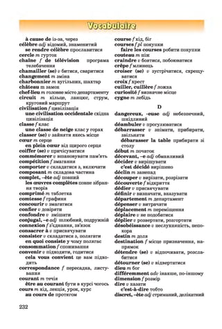 à cause de із-за, через
célèbre adj відомий, знаменитий
se rendre célèbre прославитися
cercle m гурток
chaîne / de télévision програма
телебачення
chamailler (se) v битися, сваритися
changement /гезміна
charbonnier m вугільник, шахтар
château m замок
chef-lieu m головне містодепартаменту
circuit /ге кільце, ланцюг, струм,
круговий маршрут
civilisation / цивілізація
une civilisation occidentale східна
цивілізація
classe /'клас
une classe de neige клас y горах
classer (se) v зайняти якесь місце
cœur /гесерце
en plein cœur від щирого серця
coiffer (se) v причісуватися
commémorer v вшановувати пам’ять
compétition / змагання
comporter v складатися з, включати
composant /гескладова частина
complet, -ète adj повний
les œuvres complètes повне зібран­
ня творів
comprimé /гетаблетка
comtesse /"графиня
concourir v змагатися
confier v довіряти
confondre v змішати
conjugal, -e adj шлюбний, подружній
connexion/з’єднання, зв’язок
consacrer à v присвячувати
consister v складатися з, полягати
en quoi consiste y чому полягає
consommation / споживання
convenir v підходити, годитися
cela vous convient це вам підхо­
дить
correspondance / пересадка, листу­
вання
courant /гетечія
être au courant бути в курсі чогось
cours /гехід, лекція, урок, курс
au cours de протягом
course /хід, біг
courses f p l покупки
faire les courses робити покупки
couteau /геніж
craindre v боятися, побоюватися
crêpe /млинець
croiser (se) v зустрічатися, схрещу­
ватися
croix/хрест
cuiller, cuillère/ложка
curiosité / визначне місце
cygne /гелебідь
D
dangereux, -euse adj небезпечний,
шкідливий
déambuler v прогулюватися
débarrasser v знімати, прибирати,
звільняти
débarasser la table прибирати зі
столу
début /гепочаток
décevant, -e adj обманливий
décider v вирішувати
c’est décidé вирішено
déclin m занепад
découper v вирізати, розрізати
découverte / відкриття
dédier v присвячувати
définir v визначати, вказувати
département /тедепартамент
dépenser v витрачати
déplacement /тепереміщення
déplaire v не подобатися
déplier v розвертати, розгортати
désobéissance v неслухняність, непо­
кора
destin /тедоля
destination / місце призначення, на­
прямок
détendre (se) v відпочивати, розсла­
битися
détourner (se) v відвертатися
dieu /тебог
différemment adv інакше, по-іншому
dimension /розмір
dire v казати
c’est-à-dire тобто
discret, -ète adj стриманий, делікатний
232
 