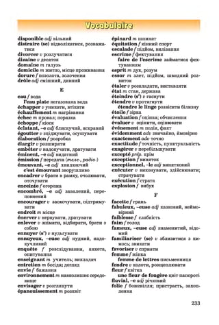 ШзаМзйкз
disponible adj вільний
distraire (se) відволікатися, розважа­
тися
divorcer v розлучатися
dizaine v десяток
domaine m галузь
domicile m житло, місце проживання
dorure /позолота, золочення
drôle adj смішний, дивний
Е
eau /вода
l’eau plate негазована вода
échapper v уникати, втікати
échauffement т нагрівання
échec т провал; поразка
échoppe / кіоск
éclatant, -е adj блискучий, яскравий
égoutter v зціджувати, осушувати
élaboration /розробка
élargir v розширяти
embêter v надокучати, дратувати
éminent, -е adj видатний
émission/передача {теле-, радіо-)
émouvant, -е adj хвилюючий
c’est émouvant зворушливо
encadrer v брати в рамку, очолювати,
оточувати
enceinte / огорожа
encombré, -е adj завалений, пере­
повнений
encourager v заохочувати, підтриму­
вати
endroit т місце
énerver v нервувати, дратувати
enlever v знімати, відбирати, брати з
собою
ennuyer (s’) v нудьгувати
ennuyeux, -euse adj нудний, надо­
кучливий
enquête / розслідування, анкета,
опитування
enseignant т учитель; викладач
entretien т бесіда; догляд
envie / бажання
environnement т навколишнє середо­
вище
envisager v розглянути
épanouissement т розквіт
épinard т шпинат
équitation /кінний спорт
escalade /підйом, вилізання
escrime / фехтування
faire de l’escrime займатися фех­
туванням
esprit т дух, розум
essor т злет, підйом, швидкий роз­
виток
étaler v розкладати, виставляти
état т стан, держава
éteindre (s’) v гаснути
étendre v протягнути
étendre le linge розвісити білизну
étoile / зірка
évaluation /оцінка; обчислення
évaluer v оцінити, оцінювати
événement т подія, факт
évidemment adv звичайно, ймовірно
exactement adv точно
exactitude / точність, пунктуальність
exagérer v перебільшувати
excepté prép. крім
exception / виняток
exceptionnel, -le adj винятковий
exécuter v виконувати, здійснювати;
страчувати
exécution / страта
explosion / вибух
г
facette / грань
fabuleux, -euse adj казковий, неймо­
вірний
faiblesse / слабкість
faim /голод
fameux, -euse adj знаменитий, відо­
мий
fam iliariser (se) v зблизитися з ки­
мось; звикати
favoriser v сприяти
femme / жінка
femme de lettres письменниця
fendre v колоти, розщеплювати
fleur/ квітка
une fleur de fougère цвіт папороті
fluvial, -e adj річковий
folie / божевілля; пристрасть, захоп­
лення
233
 