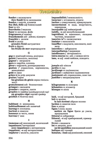 fonder v засновувати
être fondé бути заснованим
fondre v танути, плавити
fou (fol), folle adj божевільний
four m піч
fourchette / виделка
foyer m вогнище, фойє
fragrances pl пахощі
franchement adv дійсно; відверто
franchir v долати
froid m холод
prendre froid застудитися
fruit m фрукт
les fruits de mer морепродукти
G
gag m комічний епізод, розіграш
gaieté/'веселість, веселощі
gagner v вигравати
gars т парубок, хлопець
gérer v керувати, розпоряджатися
gestion / управління, керівництво,
менеджмент
goût т смак
grâce à loc prép дякуючи
grain e/зерно
les graines de génie зерна геніаль­
ності
gratuitement adv безкоштовно
grimper v вилазити
gronder v сварити, лаяти
gruyère m грюйєр (швейцарський сир)
un gruyère râpé тертий грюйєр
guichet m білетна каса
H
habitant m мешканець
habituellement adv зазвичай
hareng m оселедець
haricot m квасоля
honneur m честь, шана
horreur / жах
І
immense adj неосяжний, величезний
impatience / нетерпіння
avec impatience з нетерпінням
impatient, -e adj нетерпеливий
implorer v молити, умаляти
impossibilité / неможливість
incarner v втілювати, зіграти
inciter v стимулювати, примушувати
inconvénient т вада, незручність,
перешкода
incroyable adj неймовірний
inédit, -e adj неопублікований
ingrédient m компонент, складова
частина, інгредієнт
inscrire (s’) v записуватися
insister v наполягати
insuffler v надувати, викликати, наві­
вати
interdire v забороняти
interpellation / звернення
intolérance / нетерпимість
intra-muros loc. adv. y межах міста
issu, -e adj який вийшов, походить
J
jam ais adv ніколи
jardin m сад
jardinage m садівництво
jardiner v займатися садівництвом
justement adv справедливо, саме так
justifier v виправдовувати
K
kilogramme m кілограм
kilomètre m кілометр
kiosque m кіоск
L
laid, -e adj негарний, бридкий
lait m молоко
le lait écrémé зібране молоко
lardon m шматок сала
lieu m місце
lign e/лінія; вудка
mettre en ligne брати до уваги,
враховувати
littoral т узбережжя
littoral, -e adj прибережний, примор­
ський
livrer v видавати
lot m виграш, доля
un lot quotidien повсякденнийклопіт
ludique adj ігровий
luxueux, -euse adj розкішний, пишний
234
 