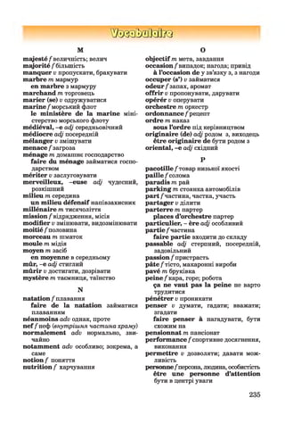 ШзаМзйкз
М
m ajesté/величність; велич
majorité / більшість
manquer v пропускати, бракувати
m arbre т мармур
en m arbre з мармуру
marchand т торговець
m arier (se) v одружуватися
marine /морський флот
le ministère de la marine міні­
стерство морського флоту
médiéval, -e adj середньовічний
médiocre adj посередній
mélanger v змішувати
menace / загроза
ménage m домашнє господарство
faire du ménage займатися госпо­
дарством
mériter v заслуговувати
merveilleux, -euse adj чудесний,
розкішний
milieu m середина
un milieu défensif напівзахисник
millénaire m тисячоліття
mission/відрядження, місія
modifier v змінювати, видозмінювати
moitié / половина
morceau m шматок
moule m мідія
moyen m засіб
en moyenne в середньому
mûr, -e adj стиглий
m ûrir v достигати, дозрівати
mystère m таємниця, таїнство
N
natation / плавання
faire de la natation займатися
плаванням
néanmoins adv однак, проте
nef /неф (внутрішня частина храму)
normalement adv нормально, зви­
чайно
notamment adv особливо; зокрема, а
саме
notion / поняття
nutrition / харчування
О
objectif т мета, завдання
occasion /випадок; нагода; привід
à l’occasion de у зв’язку з, з нагоди
occuper (s’) v займатися
odeur/запах, аромат
offrir v пропонувати, дарувати
opérér v оперувати
orchestre т оркестр
ordonnance / рецепт
ordre т наказ
sous l’ordre під керівництвом
originaire (de) adj родом з, виходець
être originaire de бути родом з
oriental, -e adj східний
Р
pacotille /товар низької якості
paille / солома
paradis т рай
parking т стоянка автомобілів
part /частина, частка, участь
partager v ділити
parterre т партер
places d’orchestre партер
particulier, - ère adj особливий
partie /частина
faire partie входити до складу
passable adj стерпний, посередній,
задовільний
passion / пристрасть
pâte/тісто, макаронні вироби
pavé т бруківка
peine/кара, горе; робота
ça ne vaut pas la peine не варто
трудитися
pénétrer v проникати
penser v думати, гадати; вважати;
згадати
faire penser à нагадувати, бути
схожим на
pensionnat т пансіонат
performance /спортивне досягнення,
виконання
permettre v дозволяти; давати мож­
ливість
personne/персона, людина, особистість
être une personne d’attention
бути в центрі уваги
235
 