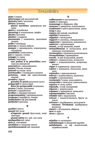 piste/'лижня
pittoresque adj мальовничий
plaindre (se) v жалітися
plaine /рівнина
plaine maritime приморська рів­
нина
plaire v подобатися
planning m планування, графік
plante /рослина
planter v саджати
pneumonie / пневмонія, запалення
легенів
poêle /сковорода
poireau т зелена цибуля
pomper v виснажувати, відкачувати,
поглинати
possibilité /можливість
pot т горщик, глечик
potager т город
potion /мікстура
une potion à la pénicilline мікс­
тура на пеніциліні
poursuivre v продовжувати
poutre /балка, колода
pouvoir т влада, сила
préchauffer v попередньо нагріти
précieux, -euse adj дорогоцінний,
цінний
prendre v брати
prendre le pouls рахувати пульс
préparatif m підготовка
faire les préparatifs готуватися
preuve/доказ, свідчення
prévoir v передбачати
profiter v використовувати
programmation /програмування
prouesse/хоробрість, подвиг
publicitaire adj рекламний
publicité /реклама
Q
qualité /якість
quand adv коли
n’importe quand будь-коли, коли
завгодно
quand même loc. adv. все-таки
quelquefois adv іноді
quiz p l вікторини
quotidien m щоденна газета
quotidiennement adv щоденно
R
raffinement m витонченість
raisin m виноград
ramassage m збирання, збір
ramener v повертати, поновлювати
randonnée /довга прогулянка, похід
rang т ряд
rapace adj хижий, жадібний
rapidité /швидкість
rappeler v нагадувати
rapport m доповідь, повідомлення
rapporter v приносити, повідомляти
rassurer v заспокоювати
récent, -e adj недавній, новий
réchauffement m потепління, розі­
грівання; підігрівання
reconnaître v пізнавати,розпізнавати
réconciliation /примирення
reculé, -e adj віддалений, давній
refuser v відмовлятися, відхиляти
régler v упорядковувати, розрахову­
ватися
règne т царювання, правління
rejeter v відкидати, відхиляти; вики­
дати
rejoindre v приєднуватися
relever v відновлювати, відмічати
remplir v наповнювати
renommée/слава, популярність
renouveler v оновляти, відновлювати
repaire т лігво, кубло
répandu, -e adj поширений
réparera ремонтувати
repasser v передавати, прасувати
représentation /вистава
rétablir (se) v видужувати
retenir v запам’ятовувати, брати до
уваги
retracer v відображати, нагадувати
retracer l’évolution відображати
розвиток
réunir v об’єднувати, збирати
rêve т мрія
rêver v мріяти
S
saladier т салатниця
saltimbanque т бродячий акробат
satisfaisant, -e adj задовільний;
сприйнятливий
236
 