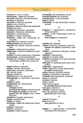 ШзаМзйкз
saumon пг лосось, сьомга
savoureux, - euse adj смачний
sécurité/"безпека; техніка безпеки
serveur т офіціант
serviette/серветка, рушник
siècle т вік, століття
sinueux, -euse adj спритний, вправний
sirène /русалка
sorcière /чарівниця, чаклунка
souhait т бажання, побажання
soutenir v підтримувати
soutien т опора, підтримка
studieux, -euse adj старанний, ре­
тельний
sucreries fp l солодощі, ласощі
suffisamment adv достатньо
superbe adj гордий, пихатий, розкіш­
ний
supposer v припускати, думати
supprimer v усувати, забирати; скасо­
вувати
surface /площа {квартири)-, поверхня
surprenant, -е adj дивовижний
surtout adv особливо; головнимчином,
насамперед; найбільше, понадусе
Т
tâche/робота, завдання
tailler v різати, обтісувати
taire (se) v мовчати, замовкати
tel, -le adj такий
tel que такий, як
tellement adv так, настільки
témoignage т свідчення; висловлю­
вання
temple т храм
temporaire adj тимчасовий
temps т час
à temps вчасно
ces derniers temps останнімчасом
de temps en temps час відчасу
quand j’ai du temps коли в мене
будечас
tentative/спроба; намагання
tenter v намагатися
timbre т марка
tortueux, -euse adj звивистий, покру­
чений
tousser v кашляти
traiter v лікувати
tranche /скиба, шматок
tranquille adj спокійний, тихий
tranquillement adv спокійно
transparent, -е adj прозорий
tube т труба
turbulent, -е adj шумливий, непоси­
дючий
U
urgence / терміновість, негайність,
невідкладність
urgent, -е adj терміновий, конче по­
трібний
c’est urgent це терміново
V
valable adj дійсний
valeur/цінність, значення, вартість
mettre en valeur оцінювати, виді­
ляти
valider v визнавати дійсним; затвер­
джувати
validité / придатність
vautour т яструб, гриф
vedette/знаменитість, зірка {театру,
кіно, естради)
véhicule т транспортний засіб, авто­
мобіль
véhiculer v перевозити
veille f неспання, нічне вартування
la veille напередодні
veine /жилка, настрій, везіння
vendre v продавати, торгувати
véritable adj справжній, істинний
verre т склянка
victime /жертва
vivre v жити
voie/шлях, дорога
la voie fluviale річковий шлях
voir (se) v бачитися
volaille /свійська птиця
vue /зір; краєвид, пейзаж
point de vue точка зору
Y
yaourt т йогурт
yeux т рі очі
aux yeux de на очах у
Z
zapper z; переключати телевізійні
програми {дистанційно)
237
 