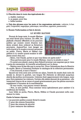 QSÿDGB
3. Cherche dans le texte des équivalents de :
a. établir, instituer
b. se passer, avoir lieu
c. faible lumière
4. Fais des phrases avec les mots et les expressions suivants : admirer, le bon
goût, l’originalité, magnifique, pittoresque, merveilleux, apprécier, passionné(e).
5. Écoute l’information et fais le devoir.
LE MUSÉE MATISSE
Durant de longs mois, le musée Matisse
est resté fermé pour travaux. En effet, les
plafonds s’étaient effondrés et les pouvoirs
publics qui avaient craint d’autres inci­
dents avaient donc ordonné sa fermeture
provisoire. Aujourd’hui, tout danger est
enfin écarté et le musée a rouvert ses portes
au public. Pierre, Marie et Hélène s’ap­
prêtent à s’y rendre quand soudain le télé­
phone sonne chez eux :
- Salut, c’est Claude, qu’est-ce que vous faites cet après-midi ?
- Nous partons juste pour le musée Matisse, veux-tu te joindre à nous ?
- Ce serait avec plaisir, mais je dois d’abord terminer une esquisse queje viens
à peine de commencer. Je travaille actuellement sur la danse.
- Rejoins-nous là-bas dès que tu auras fini. Nous t’attendrons dans la librairie
du musée. Marie a l’intention d’acheter le catalogue de la collection permanente.
- C’est d’accord, à tout à l’heure !
Quand nos trois amis sont arrivés sur place, l’entrée du musée était noire de
monde et, devant le guichet, une longue file d’attente se déroulait jusqu’aux
abords des jardins environnants. L’attente était apparemment très longue, mais
pour faire patienter les visiteurs, l’artiste elle-même donnait de sa personne : elle
remerciait chacun de sa venue et posait gracieusement pour les photos souvenirs
supplément à l’occasion de la manifestation.
- Si vous voulez, vous pouvez revenir demain.
- Non, ce sera parfait. Nous sommes venus spécialement pour assister à la
conférence de l’artiste.
Leur billet en poche, Pierre, Marie, Hélène et Claude pouvaient enfin com­
mencer la visite.
Coche la bonne réponse.
1. Les pouvoirs publics avaient fermé le musée
□ pour des raisons financières
□ pour des raisons de sécurité
□ pour restaurer des tableaux
25
 