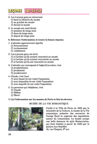 2. Les 4jeunes gens se retrouvent
□ dans la librairie du musée
□ au guichet du musée
□ devant le musée
3. Le musée est resté fermé
□ pendant de longs mois
□ dans de longs mois
□ depuis de longs mois
6. Réécoute l’information et trouve la bonne réponse.
1. L’adverbe apparemment signifie
□ étonnamment
□ curieusement
□ visiblement
2. Les 4jeunes gens ont écrit
□ à l’artiste qu’ils avaient rencontré au musée
□ à l’artiste qu’ils avaient rencontrée au musée
□ à l’artiste qu’ils ont rencontré au musée
3. L’adverbe qui correspond à l’adjectifprudent, c’est
□ prudentement
□ prudement
□ prudemment
4. Claude, c’est l’ami
□ avec lequel ils ont visité l’exposition
□ avec lesquelles ils ont visité l’exposition
□ avec laquelle ils ont visité l’exposition
5. La personne qui téléphone, c’est
□ Claude
□ Hélène
□ Marie
7. Lis l’information sur les musées de Paris et fais les devoirs.
MUSÉE DE LA VIE ROMANTIQUE
Confié à la Ville de Paris en 1982 par le
ministère de la Culture, le musée de la Vie
romantique présente des souvenirs de
George Sand et organise des expositions
autour du romantisme. Le musée occupe
une belle demeure de style Restauration,
qui était habitée à partir de 1830 par le
peintre Ary Scheffer.
16, rue Chaptal, 9e arr.
26
 
