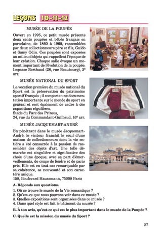 q s s s g b n © = ffiH B
MUSÉE DE LA POUPÉE
Ouvert en 1995, ce petit musée présente
deux cents poupées et bébés français en
porcelaine, de 1860 à 1960, rassemblées
par deux collectionneurs père et fils, Guido
et Samy Odin. Ces poupées sont exposées
au milieu d’objets qui rappellent l’époque de
leur création. Chaque salle évoque un mo­
ment important de l’évolution de la poupée.
Impasse Berthaud (28, rue Beaubourg), 3e
arr.
MUSÉE NATIONAL DU SPORT
La vocation première du musée national du
Sport est la préservation du patrimoine
sportif français ; il comporte une documen­
tation importante sur le monde du sport en
général et sert également de cadre à des
expositions régulières.
Stade du Parc des Princes,
24, rue du Commandant-Guilbaud, 16e arr.
MUSÉE JACQUEMART-ANDRÉ
En pénétrant dans le musée Jacquemart-
André, le visiteur franchit le seuil d’une
maison de collectionneurs dont la vie en­
tière a été consacrée à la passion de ras­
sembler des objets d’art. Une telle dé­
marche est singulière et significative des
choix d’une époque, avec sa part d’émer­
veillements, de coups de foudre et de paris
pris. Elle est en tout cas remarquable par
sa cohérence, sa nouveauté et son carac­
tère unique.
158, Boulevard Haussmann, 75008 Paris
A. Réponds aux questions.
1. Où se trouve le musée de la Vie romantique ?
2. Qu’est-ce que nous pouvons voir dans ce musée ?
3. Quelles expositions sont organisées dans ce musée ?
4. Dans quel style est fait le bâtiment du musée ?
B. A ton avis, qu’est-ce qui est le plus important dans le musée de la Poupée ?
C. Quelle est la mission du musée du Sport ?
27
 