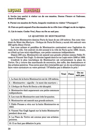 8. Invite ton ami(e) à visiter un de ces musées. Donne l’heure et l’adresse.
Jouez le dialogue.
9. Parmi ces musées de Paris, lesquels voudrais-tu visiter ? Pourquoi ?
10. Fais un petit exposé d’un des musées de ta ville (ton village) ou de ta région.
11. Lis le texte. Coche Vrai, Faux ou On ne sait pas.
LE QUARTIER DE MONTMARTRE
La butte Montmartre domine Paris du haut de ses 130 mètres. Son nom vien­
drait du Mont des Martyrs : l’évêque de Paris St-Denis y aurait été exécuté vers
250 après Jésus-Christ.
Les rues calmes et paisibles de Montmartre contrastent avec l’agitation du
reste de la ville. Cet endroit n’a été annexé à la ville de Paris qu’en 1860. Avant,
ce n’était qu’une mini-république, une petite commune indépendante.
Depuis 200 ans, Montmartre est associé aux grands artistes comme Pablo Pi­
casso et Vincent Van Gogh. Ce dernier logeait dans la rue Lepic entre 1886 et 1888.
L’endroit le plus touristique de Montmartre est certainement la place du
Tertre. On y trouve des marchands de souvenirs, des cafés, des dessinateurs et
des artistes-peintres. Vous serez peut-être interpellés par un de ces artistes pour
faire votre caricature ou votre portrait ! N ’hésitez pas à débattre le prix !
Vrai Faux
On ne
sait pas
1. Le haut de la butte Montmartre est de 130 mètres.
2. « Montmartre » signifie « le mont des martyrs ».
3. L’évêque de Paris St-Denis a été décapité.
4. Montmartre était auparavant une petite commune
indépendante.
5. Les rues de Montmartre sont très bruyantes.
6. Montmartre est associé aux grands acteurs.
7. Pablo Picasso a vécu sur la butte Montmartre en
1923.
8. Vincent Van Gogh logeait sur la butte Montmartre
pendant deux ans.
9. La Place du Tertre est connue pour ses artistes-
peintres.
10. Il ne faut pas débattre le prix.
28
 