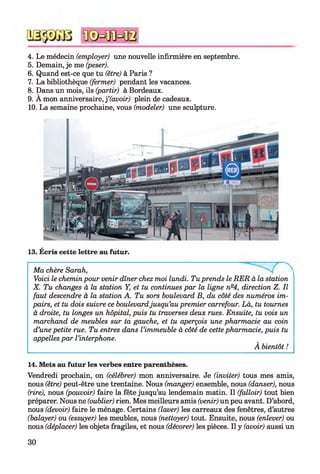 4. Le médecin (employer) une nouvelle infirmière en septembre.
5. Demain, je me (peser).
6. Quand est-ce que tu (être) à Paris ?
7. La bibliothèque (fermer) pendant les vacances.
8. Dans un mois, ils (partir) à Bordeaux.
9. A mon anniversaire, f (avoir) plein de cadeaux.
10. La semaine prochaine, vous (modeler) une sculpture.
13. Écris cette lettre au futur.
Ma chère Sarah,
Voici le chemin pour venir dîner chez moi lundi. Tu prends le RER à la station
X. Tu changes à la station Y, et tu continues par la ligne nQ4, direction Z. Il
faut descendre à la station A. Tu sors boulevard B, du côté des numéros im­
pairs, et tu dois suivre ce boulevardjusqu’au premier carrefour. Là, tu tournes
à droite, tu longes un hôpital, puis tu traverses deux rues. Ensuite, tu vois un
marchand de meubles sur ta gauche, et tu aperçois une pharmacie au coin
d’une petite rue. Tu entres dans l’immeuble à côté de cette pharmacie, puis tu
appelles par l’interphone.
À bientôt !
14. Mets au futur les verbes entre parenthèses.
Vendredi prochain, on (célébrer) mon anniversaire. Je (inviter) tous mes amis,
nous (être) peut-être une trentaine. Nous (manger) ensemble, nous (danser), nous
(rire), nous (pouvoir) faire la fête jusqu’au lendemain matin. Il (falloir) tout bien
préparer. Nous ne (oublier) rien. Mes meilleurs amis (venir) un peu avant. D’abord,
nous (devoir) faire le ménage. Certains (laver) les carreaux des fenêtres, d’autres
(balayer) ou (essuyer) les meubles, nous (nettoyer) tout. Ensuite, nous (enlever) ou
nous (déplacer) les objets fragiles, et nous (décorer) les pièces. Il y (avoir) aussi un
30
 