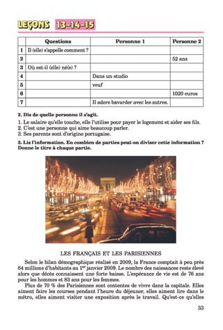 Questions Personne 1 Personne 2
1 Il (elle) s’appelle comment ?
2 52 ans
3 Où est-il (elle) né(e) ?
4 Dans un studio
5 veuf
6 1020 euros
7 Il adore bavarder avec les autres.
2. Dis de quelle personne il s’agit.
1. Le salaire qu’elle touche, elle l’utilise pour payer le logement et aider ses fils.
2. C’est une personne qui aime beaucoup parler.
3. Ses parents sont d’origine portugaise.
3. Lis l’information. En combien de parties peut-on diviser cette information ?
Donne le titre à chaque partie.
LES FRANÇAIS ET LES PARISIENNES
Selon le bilan démographique réalisé en 2009, la France comptait à peu près
64 millions d’habitants au 1erjanvier 2009. Le nombre des naissances reste élevé
alors que décès connaissent une forte baisse. L’espérance de vie est de 76 ans
pour les hommes et 83 ans pour les femmes.
Plus de 70 % des Parisiennes sont contentes de vivre dans la capitale. Elles
aiment faire les courses pendant l’heure du déjeuner, elles aiment lire dans le
métro, elles aiment visiter une exposition après le travail. Qu’est-ce qu’elles
33
 