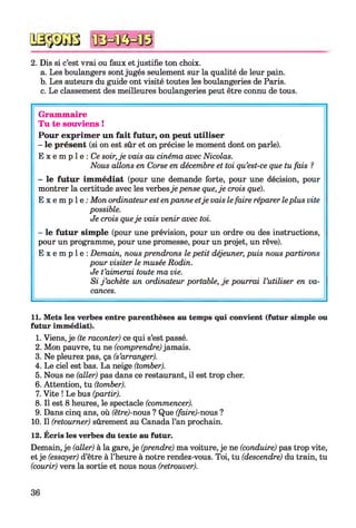 2. Dis si c’est vrai ou faux et justifie ton choix.
a. Les boulangers sont jugés seulement sur la qualité de leur pain.
b. Les auteurs du guide ont visité toutes les boulangeries de Paris.
c. Le classement des meilleures boulangeries peut être connu de tous.*12345678910
Grammaire
Tu te souviens !
Pour exprimer un fait futur, on peut utiliser
- le présent (si on est sûr et on précise le moment dont on parle).
E x e m p l e : Ce soir, je vais au cinéma avec Nicolas.
Nous allons en Corse en décembre et toi qu’est-ce que tu fais ?
- le futur immédiat (pour une demande forte, pour une décision, pour
montrer la certitude avec les verbesje pense que, je crois que).
E x e m p l e : Mon ordinateur est enpanne etje vais le faire réparer leplus vite
possible.
Je crois queje vais venir avec toi.
- le futur simple (pour une prévision, pour un ordre ou des instructions,
pour un programme, pour une promesse, pour un projet, un rêve).
E x e m p l e : Demain, nous prendrons le petit déjeuner, puis nous partirons
pour visiter le musée Rodin.
Je t’aimerai toute ma vie.
Si j ’achète un ordinateur portable, je pourrai l’utiliser en va­
cances.
11. Mets les verbes entre parenthèses au temps qui convient (futur simple ou
futur immédiat).
1. Viens, je (te raconter) ce qui s’est passé.
2. Mon pauvre, tu ne (comprendre) jamais.
3. Ne pleurez pas, ça (s’arranger).
4. Le ciel est bas. La neige (tomber).
5. Nous ne (aller) pas dans ce restaurant, il est trop cher.
6. Attention, tu (tomber).
7. Vite ! Le bus (partir).
8. Il est 8 heures, le spectacle (commencer).
9. Dans cinq ans, où (être)-nous ? Que (faire)-nous ?
10. Il (retourner) sûrement au Canada l’an prochain.
12. Ecris les verbes du texte au futur.
Demain, je (aller) à la gare, je (prendre) ma voiture, je ne (conduire) pas trop vite,
et je (essayer) d’être à l’heure à notre rendez-vous. Toi, tu (descendre) du train, tu
(courir) vers la sortie et nous nous (retrouver).
36
 