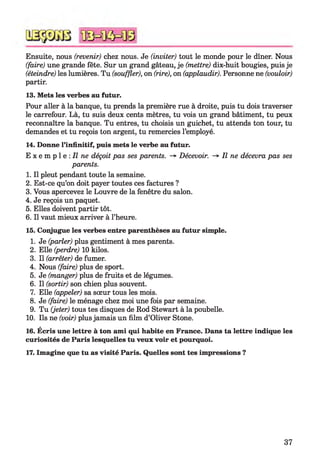 Ensuite, nous (revenir) chez nous. Je (inviter) tout le monde pour le dîner. Nous
(faire) une grande fête. Sur un grand gâteau, je (mettre) dix-huit bougies, puis je
(éteindre) les lumières. Tu (souffler), on (rire), on (applaudir). Personne ne (vouloir)
partir.
13. Mets les verbes au futur.
Pour aller à la banque, tu prends la première rue à droite, puis tu dois traverser
le carrefour. Là, tu suis deux cents mètres, tu vois un grand bâtiment, tu peux
reconnaître la banque. Tu entres, tu choisis un guichet, tu attends ton tour, tu
demandes et tu reçois ton argent, tu remercies l’employé.
14. Donne l’infinitif, puis mets le verbe au futur.
E x e m p l e : Il ne déçoit pas ses parents. -> Décevoir. -> Il ne décevra pas ses
parents.
1. Il pleut pendant toute la semaine.
2. Est-ce qu’on doit payer toutes ces factures ?
3. Vous apercevez le Louvre de la fenêtre du salon.
4. Je reçois un paquet.
5. Elles doivent partir tôt.
6. Il vaut mieux arriver à l’heure.
15. Conjugue les verbes entre parenthèses au futur simple.
1. Je (parler) plus gentiment à mes parents.
2. Elle (perdre) 10 kilos.
3. Il (arrêter) de fumer.
4. Nous (faire) plus de sport.
5. Je (manger) plus de fruits et de légumes.
6. Il (sortir) son chien plus souvent.
7. Elle (appeler) sa sœur tous les mois.
8. Je (faire) le ménage chez moi une fois par semaine.
9. Tu (jeter) tous tes disques de Rod Stewart à la poubelle.
10. Ils ne (voir) plus jamais un film d’Oliver Stone.
16. Écris une lettre à ton ami qui habite en France. Dans ta lettre indique les
curiosités de Paris lesquelles tu veux voir et pourquoi.
17. Imagine que tu as visité Paris. Quelles sont tes impressions ?
37
 