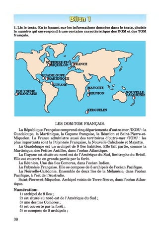 iijŒnTü U
1. Lis le texte. En te basant sur les informations données dans le texte, choisis
le numéro qui correspond à une certaine caractéristique des DOM et des TOM
français.
LES DOM-TOM FRANÇAIS.
La République Française comprend cinq départements d’outre-mer /DOM/ : la
Guadeloupe, la Martinique, la Guyane française, la Réunion et Saint-Pierre-et-
Miquelon. La France administre aussi des territoires d’outre-mer /TOM/ : les
plus importants sont la Polynésie Française, la Nouvelle Calédonie et Mayotte.
La Guadeloupe est un archipel de 9 îles habitées. Elle fait partie, comme la
Martinique, des Petites Antilles, dans l’océan Atlantique.
La Guyane est située au nord-est de l’Amérique du Sud, limitrophe du Brésil.
Elle est couverte en grande partie par la forêt.
La Réunion. Une des îles Comores, dans l’océan Indien.
La Polynésie Française. Elle se compose de 5 archipels de l’océan Pacifique.
La Nouvelle-Calédonie. Ensemble de deux îles de la Mélanésie, dans l’océan
Pacifique, à l’est de l’Australie.
Saint-Pierre-et-Miquelon. Archipel voisin de Terre-Neuve, dans l’océan Atlan­
tique.
Numération:
1) archipel de 9 îles ;
2) est située au nord-est de l’Amérique du Sud ;
3) une des îles Comores ;
4) est couverte par la forêt ;
5) se compose de 5 archipels ;
38
 